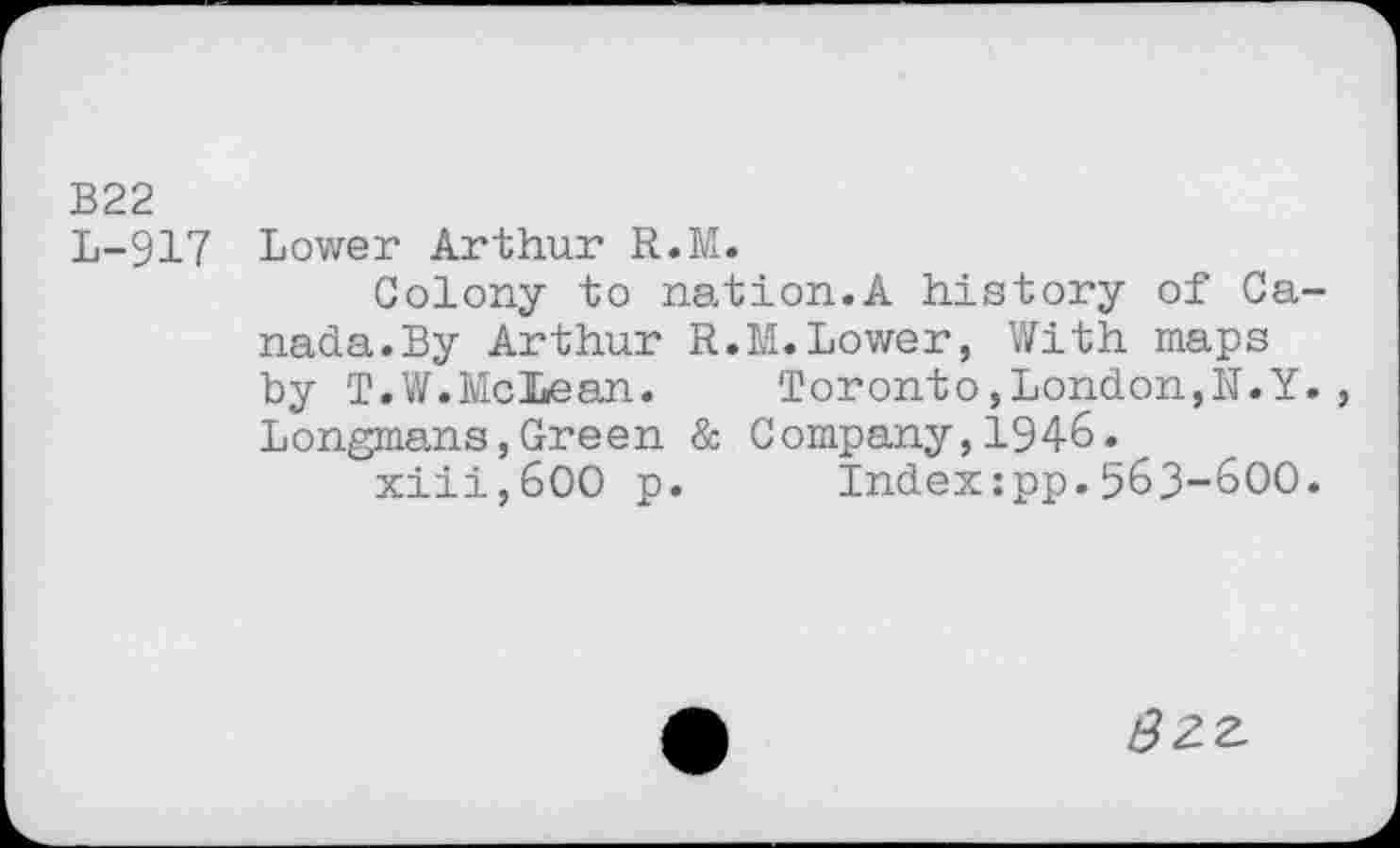 ﻿B22
L-917 Lower Arthur R.M.
Colony to nation.A history of Canada. By Arthur R.M.Lower, With maps by T.W.McLean.	Toronto,London,N.Y.
Longmans,Green & Company,1946.
xiii,600 p. Indexipp.563-600.